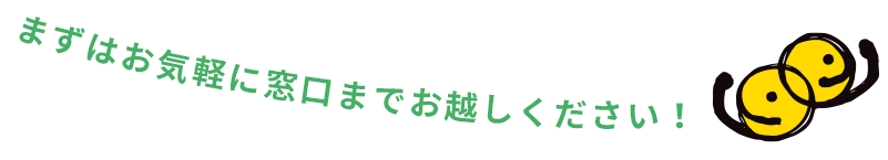 まずはお気軽に窓口までお越しください！